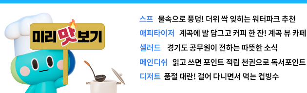 미리 맛보기  스프 물속으로 풍덩! 더위 싹 잊히는 워터파크 추천 에피타이저 계곡에 발 담그고 커피 한 잔! 계곡 뷰 카페,  샐러드 경기도 공무원이 전하는 따뜻한 소식,  메인디쉬 읽고 쓰고 나누면 포인트 적립! 천권으로 독서포인트,  디저트 품절대란! 걸어다니면서 먹는 컵빙수