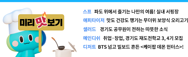 미리 맛보기 스프 파도 위에서 즐기는 나만의 여름! 실내 서핑장,에피타이저 맛도 건강도 챙기는 무더위 보양식 오리고기,샐러드 경기도 공무원이 전하는 따뜻한 소식,메인디쉬 취업·창업 , 경기도 재도전학교 3, 4기 모집,디저트  BTS 넘고 빌보드 흔든 <케이팝 데몬 헌터스>!