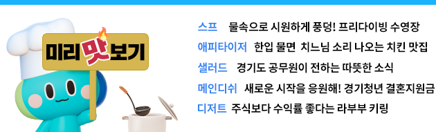 미리 맛보기 스프: 물속으로 시원하게 풍덩! 프리다이빙 수영장 에피타이저: 한입 물면 치느님 소리 절로 나오는 치킨 맛집* 샐러드: 경기도 공무원이 전하는 따뜻한 소식 메인디쉬: 새로운 시작을 응원해! 경기청년 결혼지원금 디저트: 주식보다 수익률 좋다는 라부부 키링
