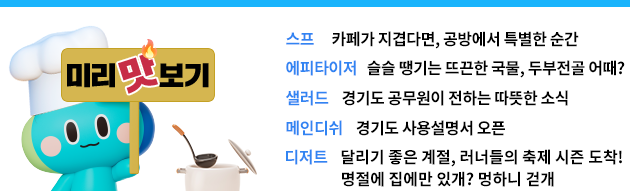 스프: 카페가 지겹다면, 공방에서 특별한 순간 에피타이저: 슬슬 땡기는 국물, 두부전골 어때? 샐러드 경기도 공무원이 전하는 따뜻한 소식 메인디쉬: 경기도 사용설명서 오픈 디저트: 달리기 좋은 계절,러너들의 축제 시즌 도착! / 명절에 집에만 있개? 멍하는 걷개