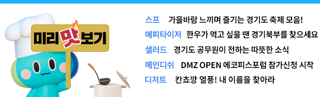 스프 가을바람 느끼며 즐기는 경기도 축제 모음! 에피타이저 한우가 먹고 싶을 땐 경기북부를 찾으세요 샐러드 경기도 공무원이 전하는 따뜻한 소식 메인디쉬 DMZ OPEN 에코피스포럼 참가신청 시작 디저트 칸쵸깡 열풍! 내 이름을 찾아라