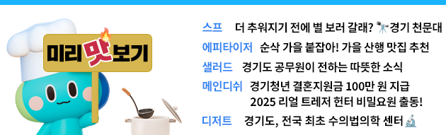 미리맛보기 -스프: 더 추워지기 전에 별 보러 갈래? 경기 천문대  -에피타이저: 순삭 가을 붙잡아! 가을 산행 후 맛집 추천 -샐러드: 경기도 공무원이 전하는 따뜻한 소식 -메인디쉬: 경기청년 결혼지원금 100만 원 지급 / 2025 리얼 트레저 헌터 비밀요원 출동!  -디저트: 경기도, 전국 최초 수의법의학 센터🔬