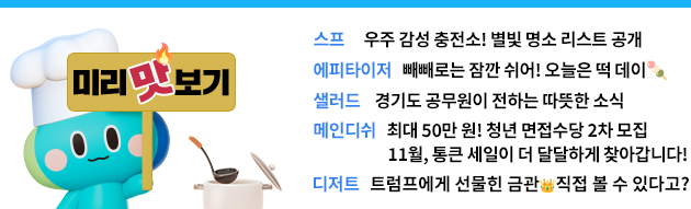 미리맛보기   -스프: 우주 감성 충전소! 별빛 명소 리스트 공개 -에피타이저: 빼빼로는 잠깐 쉬어! 오늘은 떡 데이🍡  -샐러드: 경기도 공무원이 전하는 따뜻한 소식  -메인디쉬: 최대 50만 원! 청년 면접수당 2차 모집 / 11월, 통큰 세일이 더 달달하게 찾아갑니다!  -디저트: 트럼프에게 선물힌 금관👑직접 볼 수 있다고?