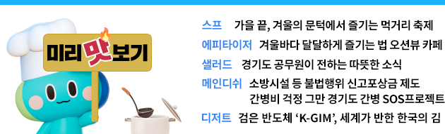 스프 - 가을 끝, 겨울의 문턱에서 즐기는 먹거리 축제  에피타이저-겨울바다 달달하게 즐기는 법 오션뷰 카페 샐러드-경기도 공무원이 전하는 따뜻한 소식 메인디쉬-소방시설 등 불법행위 신고포상금 제도                        -간병비 걱정 그만 경기도 간병 sos 프로젝트 디저트-검은 반도체 ‘K-GIM’, 세계가 반한 한국의 김