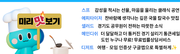 스프: 감성을 적시는 선율, 마음을 울리는 클래식 공연 에피타이저: 찬바람에 생각나는 깊은 국물 칼국수 맛집 샐러드: 경기도 공무원이 전하는 따뜻한 소식 메인디쉬 : 더 달달하고 더 통커진 경기 살리기 통큰세일/ 도민 누구나 무료! 무룔법률상담서비스 디저트: 여행· 모임 인증샷 구글맵으로 특별하게✨