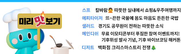 미리 맛보기 스프: 칼바람🙅‍ 따뜻한 실내에서 쇼핑&우주여행까지  에피타이저: 뜨~끈한 국물에 몸도 마음도 든든한 국밥  샐러드 :  경기도 공무원이 전하는 따뜻한 소식!  메인디쉬: -무료 이모티콘부터 푸짐한 참여 이벤트까지! -기후위성 발사 기념, 기후 바이브코딩 해커톤  디저트: 백화점 크리스마스트리 전쟁🎄