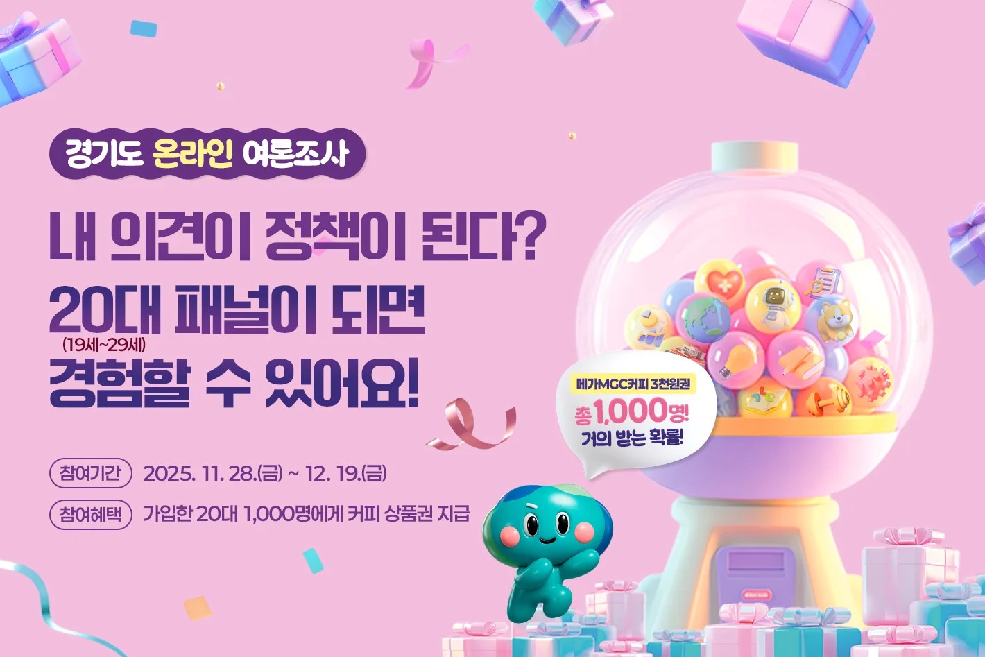 경기도 온라인 여론조사 내 의견이 정책이 된다? 20대 패널이 되면 경험할 수 있어요! 참여기간 :2025.11.28(금) ~ 12.19.(금) 참여혜택: 가입한 20대 1,000명에게 커피 상품권 지급 메가 MGC 커피 3천원권 총 1,000명 거의 받는 확률!