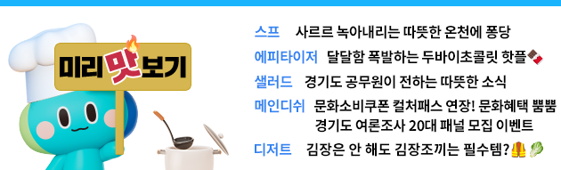 [미리맛보기] 스프      사르르 녹아내리는 따뜻한 온천에 퐁당 에피타이저   달달함 폭발하는 두바이초콜릿 핫플🍫   샐러드    경기도 공무원이 전하는 따뜻한 소식 메인디쉬   문화소비쿠폰 컬처패스 연장! 문화혜택 뿜뿜  경기도 여론조사 20대 패널 모집 이벤트 디저트     김장은 안 해도 김장조끼는 필수템?🦺🥬