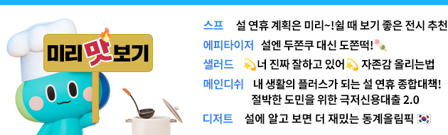 미리 맛보기 스프 : 설 연휴 계획은 미리미리 쉴 때 보기 좋은 전시 추천  에피타이저: 설엔 두쫀쿠 대신 도쫀떡!   샐러드: 💫너 진짜 잘하는 따봉이야💫 자존감 올리는 법  메인: 1) 내 생활의 플러스가 되는 설 연휴 종합대책!  2) 절박한 도민을 위한 극저신용대출2.0!  디저트: 설에 알고 보면 더 재밌는 동계올림픽 🇰🇷
