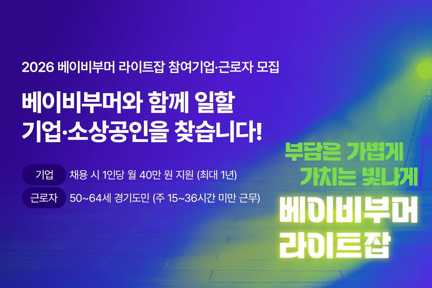 2026 베이비부머 라이트잡 참여기업·근로자 모집  베이비부머와 함께 일할 기업·소상공인을 찾습니다!  기업 : 채용 시 1인당 월 40만 원 지원 (최대 1년) 근로자 : 50~64세 경기도민 (주 15~36시간 미만 근무) 부담은 가볍게 가치는 빛나게 베이비부머 라이트잡