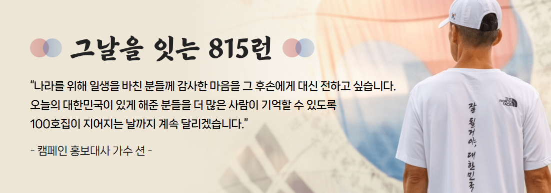 그날을 잇는 815런 나라를 위해 일생을 바친 분들께 감사한 마음을 그 후손에게 대신 전하고 싶습니다. 오늘의 대한민국이 있게 해준 분들을 더 많은 사람이 기억할 수 있도록 100호집이 지어지는 날까지 계속 달리겠습니다. - 캠페인 홍보대사 가수 션-