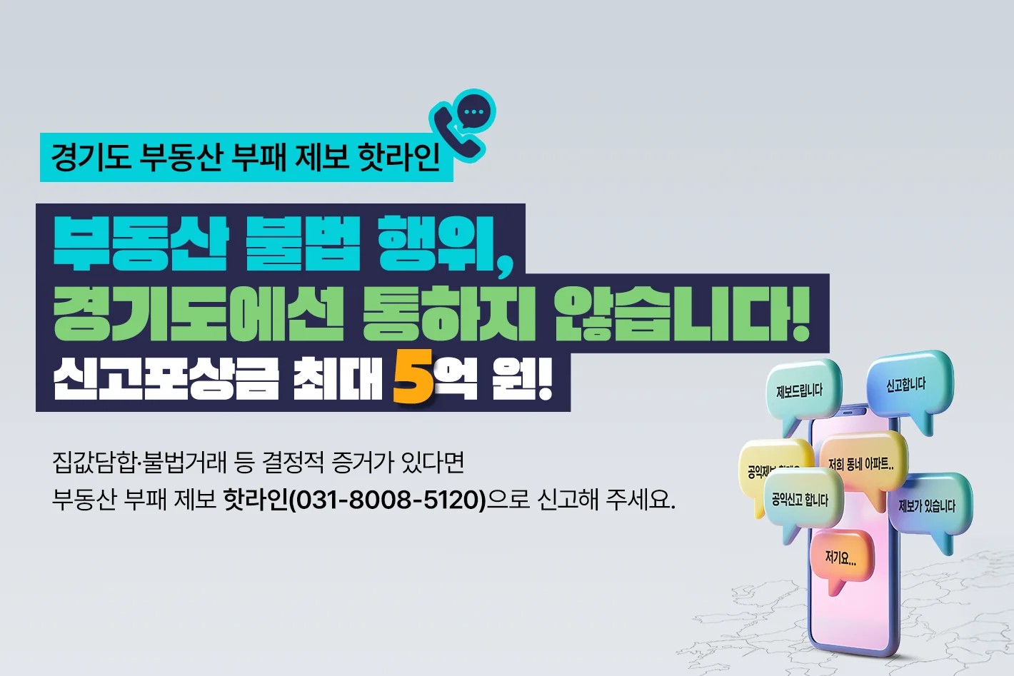 경기도 부동산 부패 제보 핫라인  부동산 불법 행위, 경기도에서 통하지 않습니다! 신고포상금 최대 5억 원!  집값담합·불법거래 등 결정적 증거가 있다면 부동산 부패 제보 핫라인(031-8008-5120)으로 신고해 주세요.