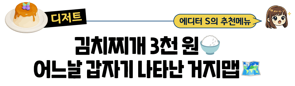 [디저트] 에디터 S의 추천메뉴 : 김치찌개 3천원🍚  어느날 갑자기 나타난 거지맵🗺️