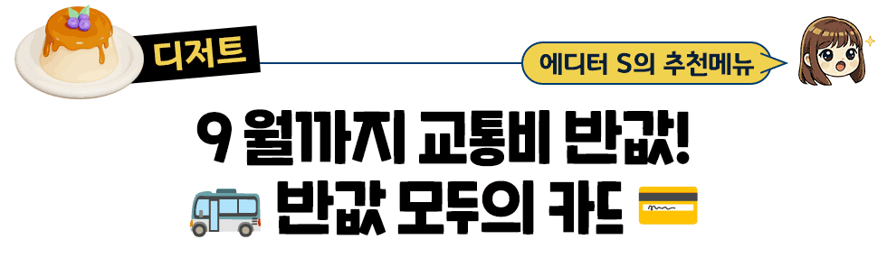 [디저트] 에디터S의 추천메뉴 :９월까지 교통비 반값 🚌 반값 모두의 카드💳