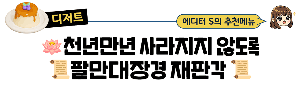 [디저트] 에디터S의 추천메뉴 : 🪷천년만년 사라지지 않도록 📜팔만대장경 재판각📜