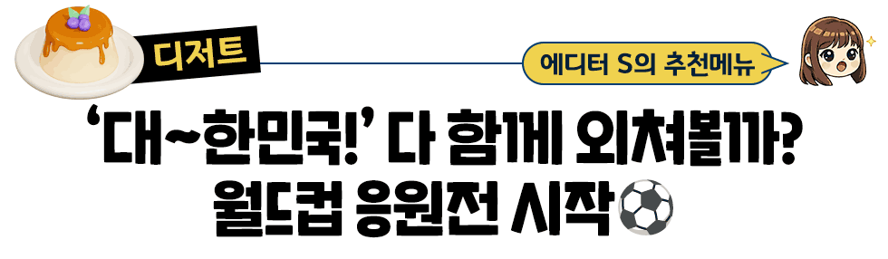 [디저트] 에디터 S의 추천메뉴:  ‘대~한민국!’ 다 함께 외쳐볼까?  월드컵 응원전 시작⚽