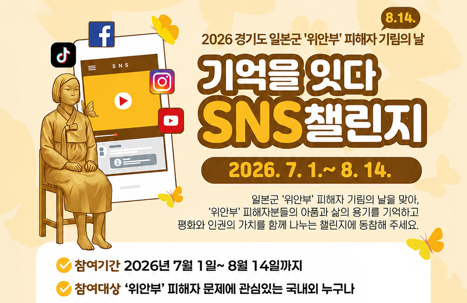2026 경기도 일본군 ‘위안부’ 피해자 기림의 날(8.14.) 기억을 잇다 SNS 챌린지/기간:2026.7.1.~8.14./일본군 ‘위안부’ 피해자 기림의 날을 맞아, ‘위안부’ 피해자분들의 아픔과 삶의 용기를 기억하고 평화와 인권의 가치를 함께 나누는 챌린지에 동참해 주세요./참여기간:2026년 7월 1일 ~ 8월 14일까지/ 참여대상:‘위안부’ 피해자 문제에 관심있는 국내외 누구나