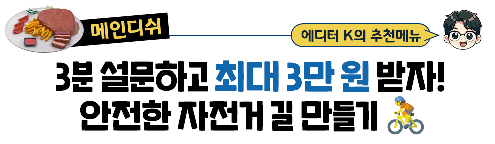 [메인디쉬] 에디터 K의 추천메뉴:  3분 설문하고 최대 3만 원 받자!  안전한 자전거 길 만들기 🚴