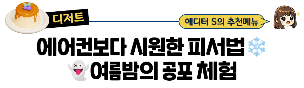[디저트] 에디터 S의 추천메뉴: 에어컨보다 시원한 피서법❄️ 👻여름밤의 공포 체험