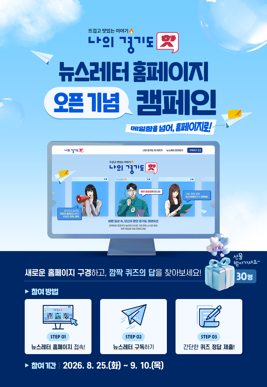 뜨겁고 맛있는 이야기 나의 경기도 핫 뉴스레터 홈페이지 오픈기념 캠페인 메일함을 넘어, 홈페이지로! 개로운 홈페이지 구경하고 깜짝 퀴즈의 답을 찾아보세요! 선물 받아가세요~ 30명/참여방법 :1.뉴스레터 홈페이지 접속! 2.뉴스레터 구독하기 3.간단한 퀴즈 정답 제출! /참여기간:2026.8.25.(화)~9.10.(목)