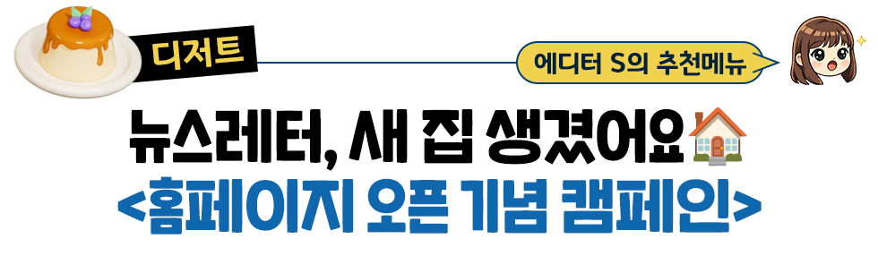 [디저트] 에디터 S의 추천메뉴: 뉴스레터, 새 집 생겼어요🏠 <홈페이지 오픈 기념 캠페인>