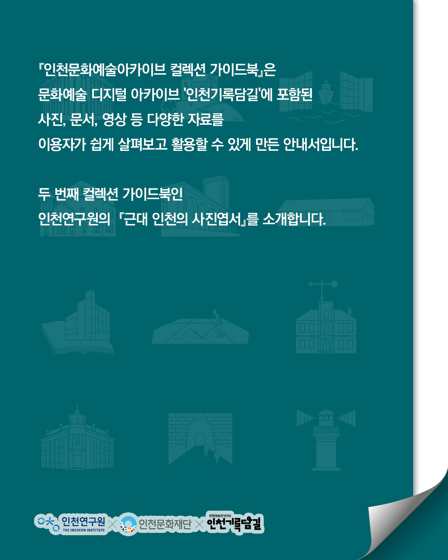 인천문화예술아카이브 컬렉션 가이드북은 문화예술 디지털 아카이브 인천기록담길에 포함된 사진, 문서, 영상 등 다양한 자료를 이용자가 쉽게 살펴보고 활용할 수 있게 만든 안내서입니다. 두번째 컬렉션 가이드북인 인천연구원의 근대 인천의 사진엽서를 소개합니다.