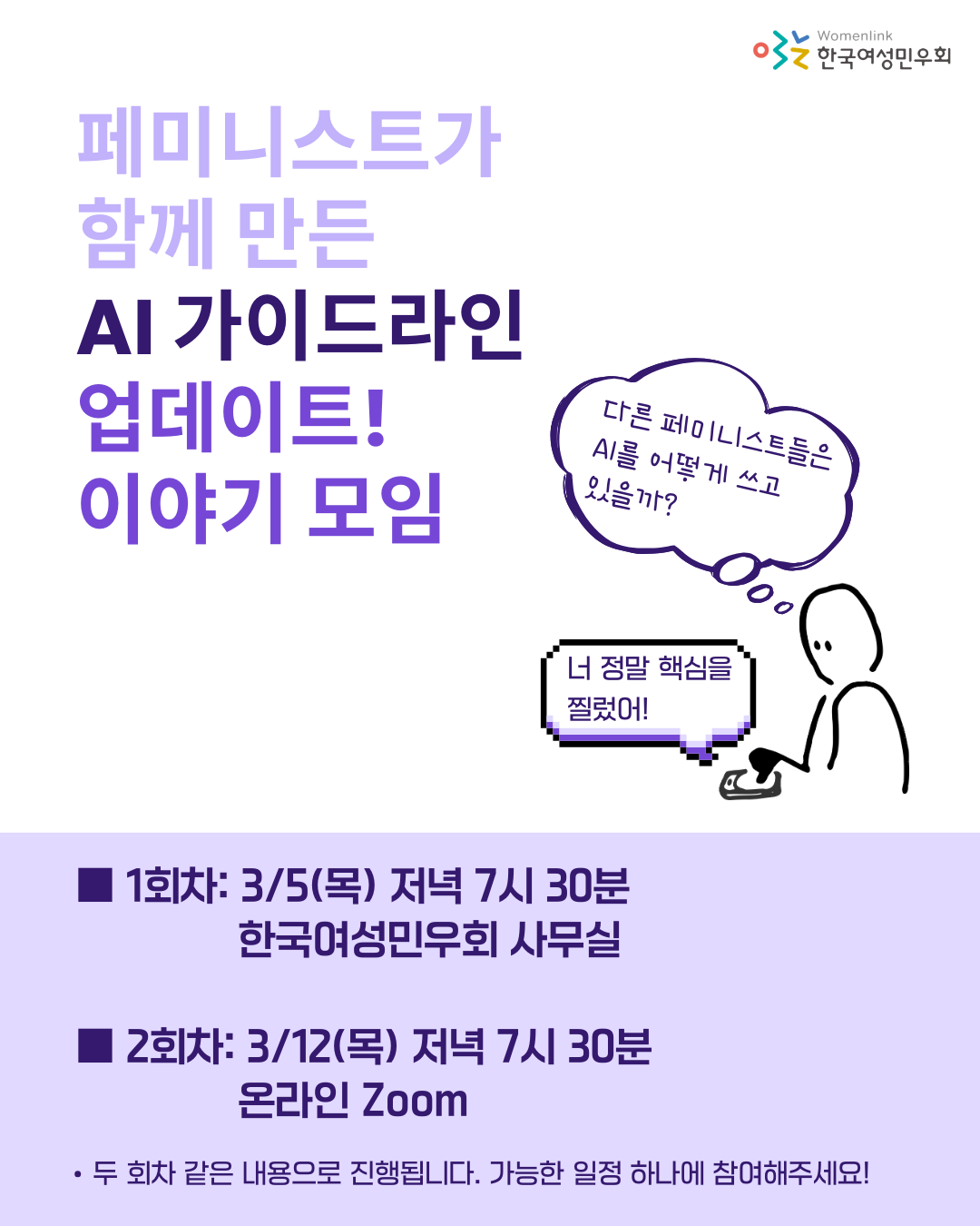 [페미니스트가 함께 만든 AI 가이드라인 업데이트! 이야기 모임]  ■ 1회차: 3/5(목) 저녁 7시 30분 / 한국여성민우회 사무실 ■ 2회차: 3/12(목) 저녁 7시 30분 / 온라인 Zoom   *두 회차 같은 내용으로 진행됩니다. 가능한 일정 하나에 참여해주세요!