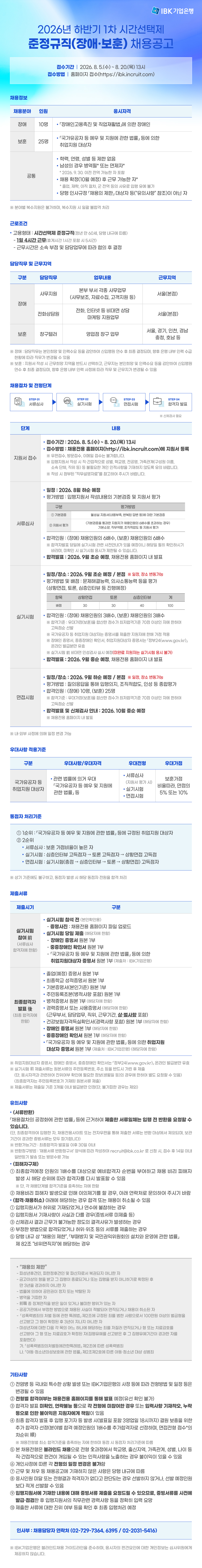 IBK기업은행에서 2026년 하반기 1차 시간선택제 준정규직(장애·보훈)을 채용하고 있습니다.  고객과 함께 하는 IBK기업은행에서 끊임없이 성장하며 가치금융을 이룰 인재들의 많은 관심과 지원 부탁드립니다.    ■ 모집기간  8월 5일(수) ~ 8월 20일(목) 13시    ■ 시간선택제 준정규직  - 장애  - 보훈    ■ 전형절차  지원서 접수 > 서류심사 > 실기시험 > 면접시험  *모집분야 및 상세 직무소개는 아래 공고문을 통해 확인할 수 있습니다.      ■ 관련 사이트  채용전용 홈페이지 : https://jrs.jobkorea.co.kr/IBK  홈페이지 : https://www.ibk.co.kr/    ■ 채용 문의  채용담당자 : (02-729-7364, 6395 / 02-2031-5416)