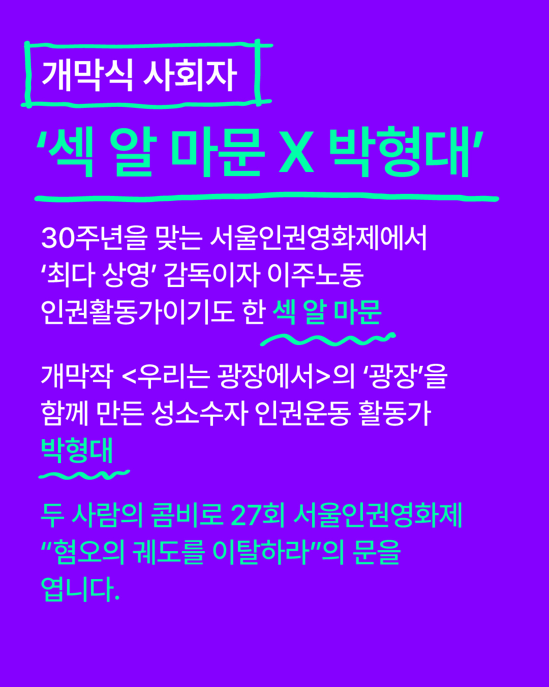 개막식 사회자 소개 30주년을 맞는 서울인권영화제에서 ‘최다 상영’ 감독이자 이주노동 인권활동가이기도 한 섹 알 마문 X 개막작 <우리는 광장에서>의 ‘광장’을 함께 만든 성소수자 인권운동 활동가 박형대, 두 사람의 콤비로 27회 서울인권영화제 “혐오의 궤도를 이탈하라”의 문을 엽니다