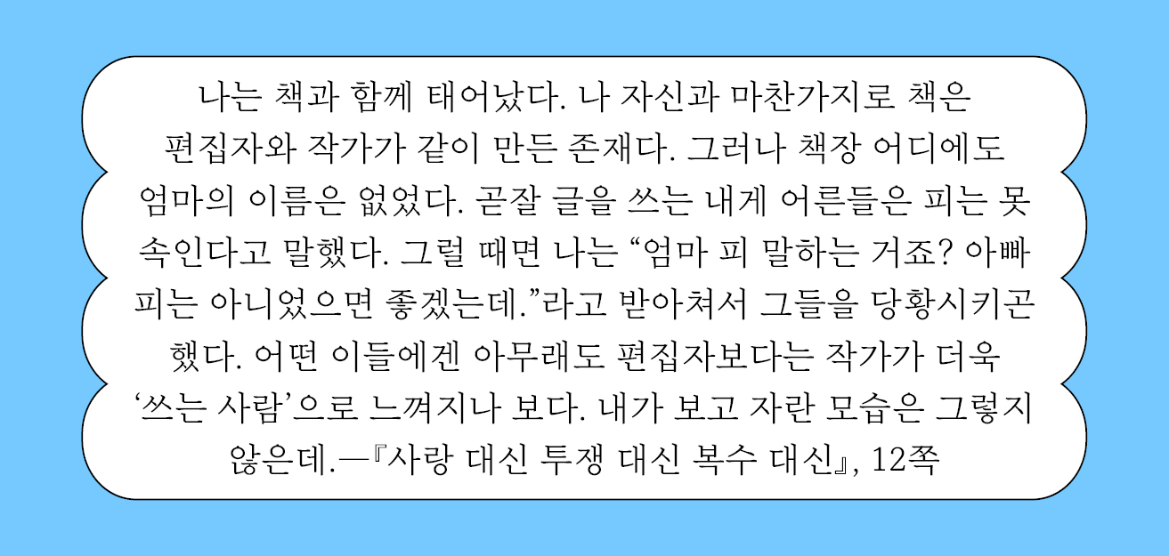 나는 책과 함께 태어났다. 나 자신과 마찬가지로 책은 편집자와 작가가 같이 만든 존재다. 그러나 책장 어디에도 엄마의 이름은 없었다.
