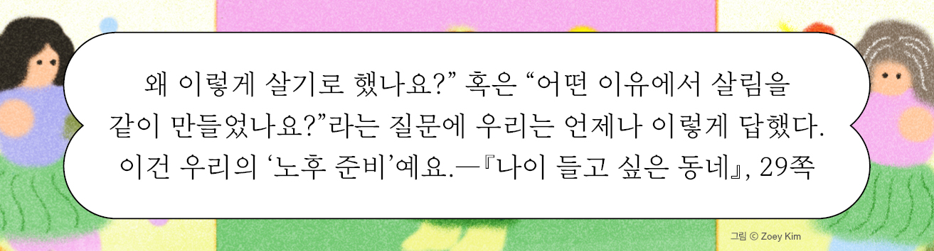 왜 이렇게 살기로 했나요?” 혹은 “어떤 이유에서 살림을 같이 만들었나요?”라는 질문에 우리는 언제나 이렇게 답했다. 이건 우리의 ‘노후 준비’예요.—『나이 들고 싶은 동네』, 29쪽