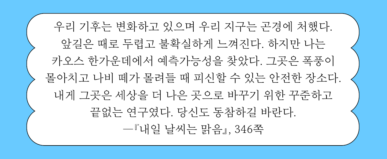 우리 기후는 변화하고 있으며 우리 지구는 곤경에 처했다. 앞길은 때로 두렵고 불확실하게 느껴진다. 하지만 나는 카오스 한가운데에서 예측가능성을 찾았다. 그곳은 폭풍이 몰아치고 나비 떼가 몰려들 때 피신할 수 있는 안전한 장소다. 내게 그곳은 세상을 더 나은 곳으로 바꾸기 위한 꾸준하고 끝없는 연구였다. 346쪽