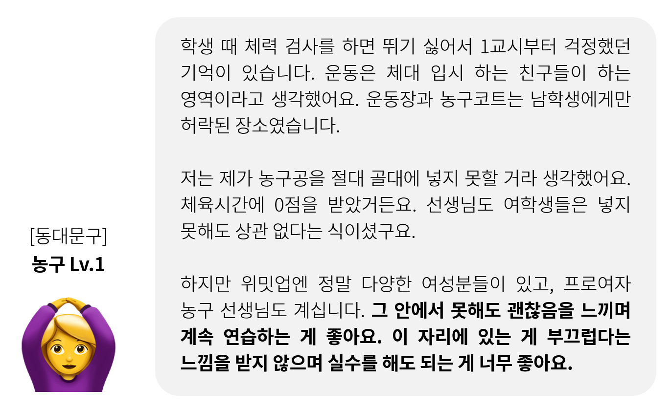 농구 1레벨 수업 참여자의 후기. 운동장과 농구코트는 남학생에게만 허락된 장소라고 여겼고, 농구공을 골대에 넣을 수 있을 거라고 생각도 하지 못했다고. 그러나 위밋업에서는 그 안에서 못해도 괜찮음을 느끼며 계속 연습하는 게 좋고, 이 자리에 있는 게 부끄럽다는 느낌을 받지 않으며 실수를 해도 되는 게 좋다고 언급했다.