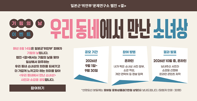 일본군‘위안부’문제연구소 웹진 「결」 기림의 날 이벤트 우리 동네에서 만난 소녀상. 우리 동네 소녀상 사진과 소감을 공모함. 공모 기간: 2026년 9월 1일~9월 30일. 참여 방법: 온라인으로 소녀상 사진 첨부, 소감 작성, 연락처 입력. 결과 발표: 2026년 10월 중, 온라인. 선정자 30명에게 모바일 문화상품권(1만원 상당) 증정. 참여하기