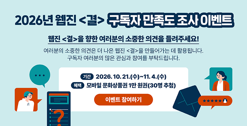 2026년 웹진〈결〉 구독자 만족도 조사 이벤트 웹진〈결〉을 향한 여러분의 소중한 의견을 들려주세요! 여러분의 소중한 의견은 더 나은 웹진〈결〉을 만들어가는 데 활용됩니다. 구독자 여러분의 많은 관심과 참여를 부탁드립니다. 기간 2026. 10. 21.(수)~11. 4.(수) 혜택 모바일 문화상품권 1만 원권(30명 추첨) 이벤트 참여하기