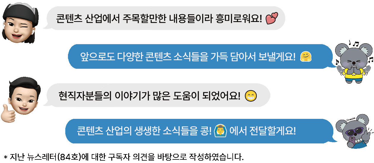 구독자1. 콘텐츠 산업에서 주목할만한 내용들이라 흥미로워요!  콩 담당자 : 앞으로도 다양한 콘텐츠 소식들을 가득 담아서 보낼게요! 구독자 2 : 현직자분들의 이야기가 많은 도움이 되었어요! 콩 담당자 : 콘텐츠 산업의 생생한 소식들을 콩!에서 전달할게요! *지난 뉴스레터(84호)에 대한 구독자 의견을 바탕으로 작성하였습니다.