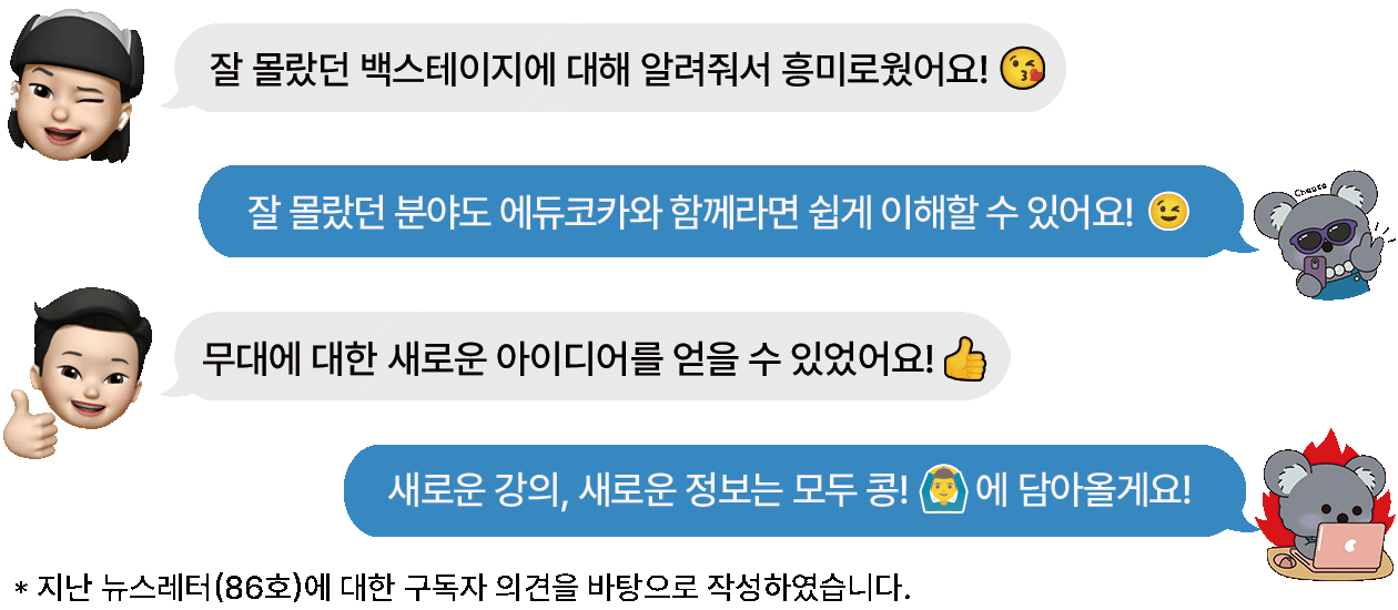 구독자 1 : 잘 몰랐던 백스테이지에 대해 알려줘서 흥미로웠어요! 담당자 : 잘 몰랐던 분야도 에듀코카와 함께라면 쉽게 이해할 수 있어요! 구독자2 : 무대에 대한 새로운 아이디어를 얻을 수 있었어요! 담당자 : 새로운 강의, 새로운 정보는 모두 콩!에 담아올게요! -지난 뉴스레터(86호)에 대한 구독자 의견을 바탕으로 작성하였습니다.