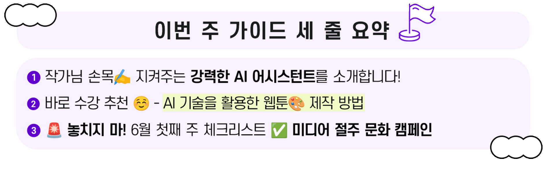 이번 주 가이드 세 줄 요약. 1. 작가님 손목 지켜주는 강력한 AI 어시스턴트를 소개합니다! 2. 바로 수강 추천 - AI 기술을 활용한 웹툰 제작 방법. 3. 놓치지 마! 6월 첫째 주 체크리스트 - 미디어 절주 문화 캠페인